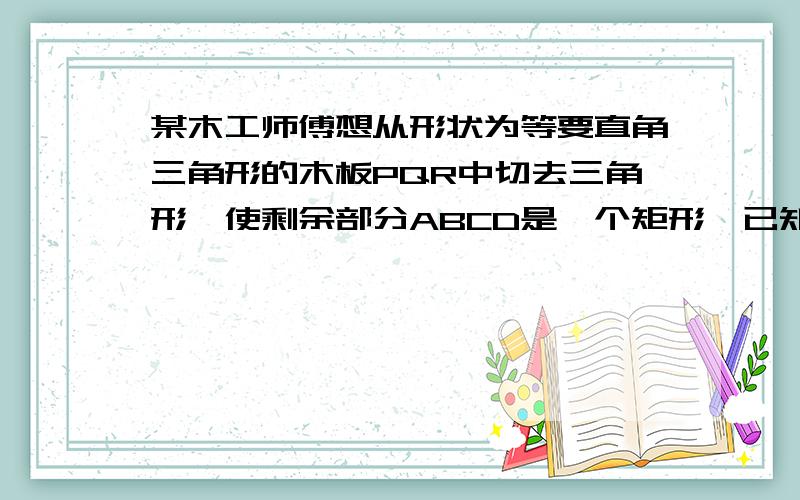 某木工师傅想从形状为等要直角三角形的木板PQR中切去三角形,使剩余部分ABCD是一个矩形,已知PR=4米,当矩形的边AB