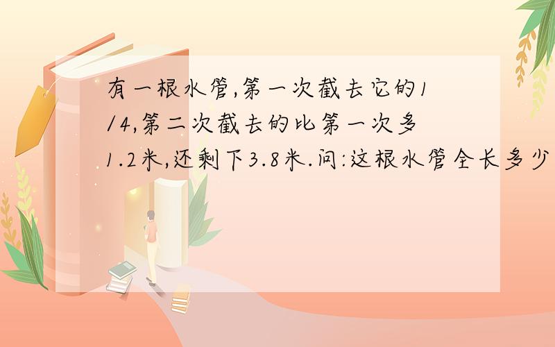 有一根水管,第一次截去它的1/4,第二次截去的比第一次多1.2米,还剩下3.8米.问:这根水管全长多少米.