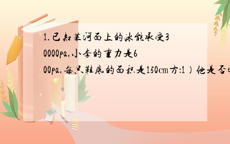 1.已知某河面上的冰能承受30000pa,小李的重力是600pa,每只鞋底的面积是150㎝方：1）他是否安全 2）若人得