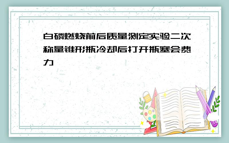 白磷燃烧前后质量测定实验二次称量锥形瓶冷却后打开瓶塞会费力