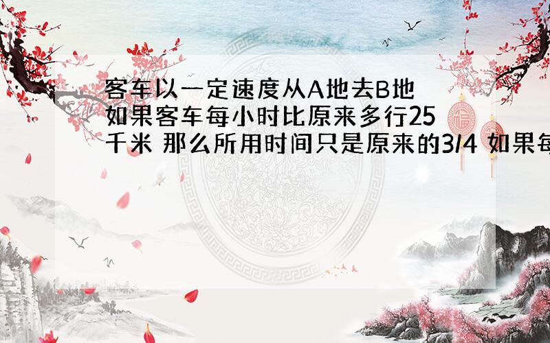 客车以一定速度从A地去B地 如果客车每小时比原来多行25千米 那么所用时间只是原来的3/4 如果每小时比原来少行25千米