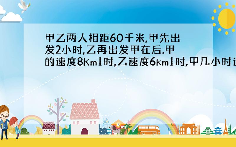 甲乙两人相距60千米,甲先出发2小时,乙再出发甲在后.甲的速度8Km1时,乙速度6km1时,甲几小时追上乙?