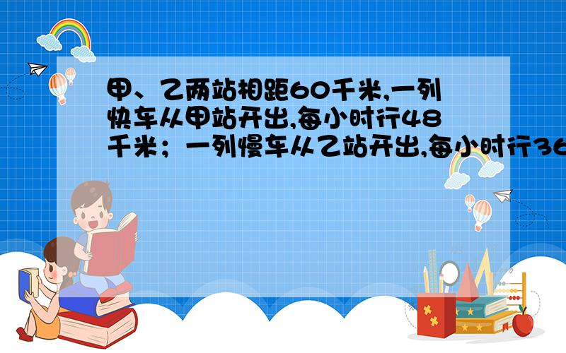 甲、乙两站相距60千米,一列快车从甲站开出,每小时行48千米；一列慢车从乙站开出,每小时行36千米,问慢车出发几小时后快