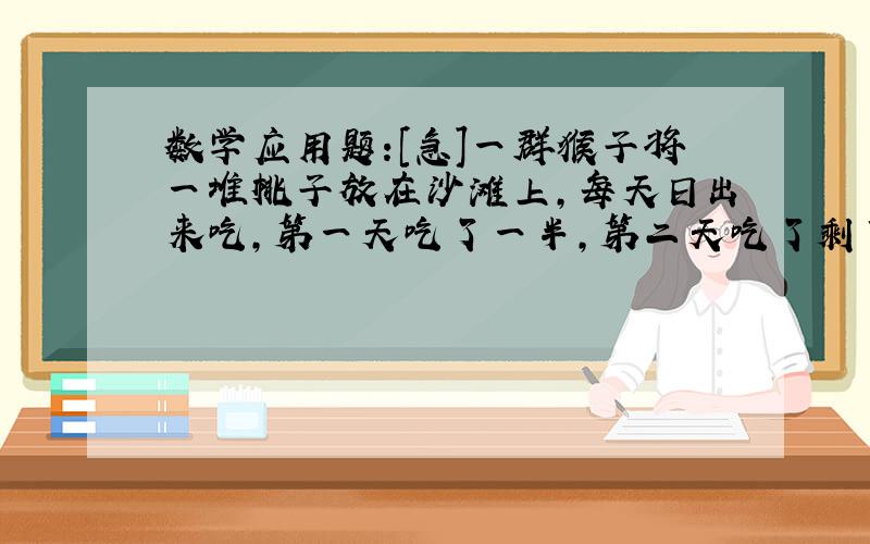 数学应用题:[急]一群猴子将一堆桃子放在沙滩上,每天日出来吃,第一天吃了一半,第二天吃了剩下的一般,如此反复若干天后沙滩