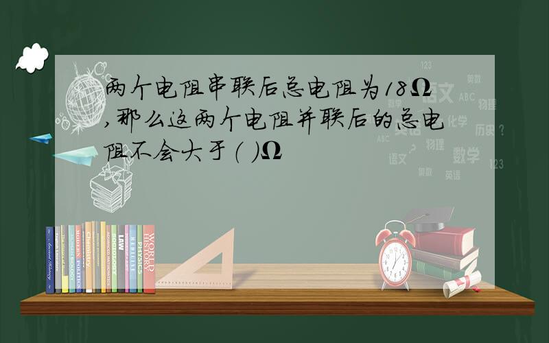 两个电阻串联后总电阻为18Ω,那么这两个电阻并联后的总电阻不会大于（ ）Ω