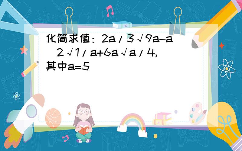 化简求值：2a/3√9a-a^2√1/a+6a√a/4,其中a=5