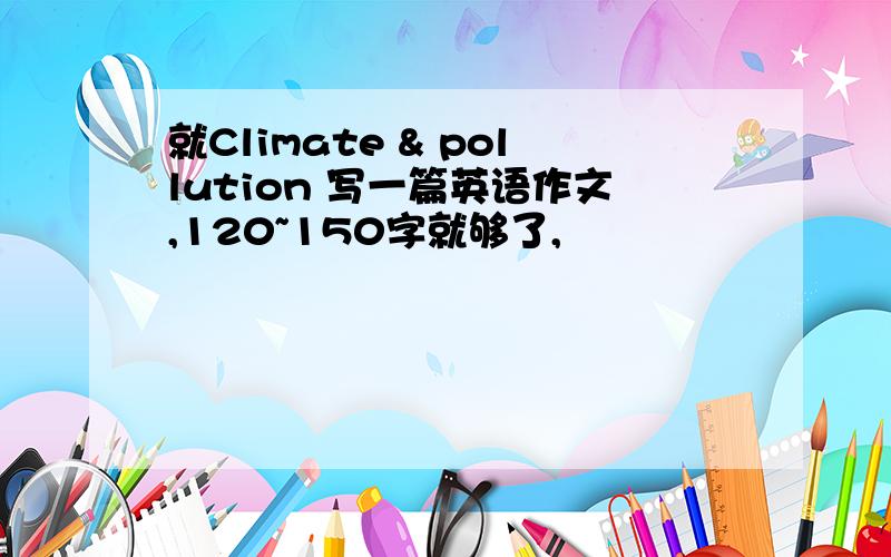 就Climate & pollution 写一篇英语作文,120~150字就够了,