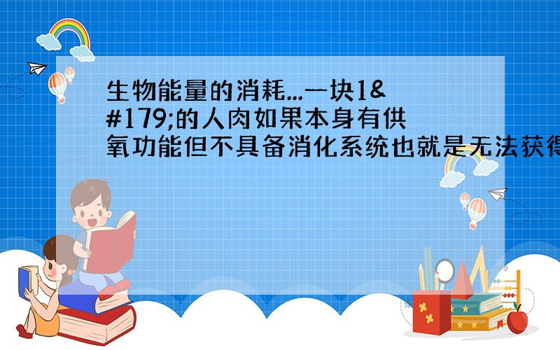 生物能量的消耗...一块1³的人肉如果本身有供氧功能但不具备消化系统也就是无法获得能量、但是有本身的能量、如果