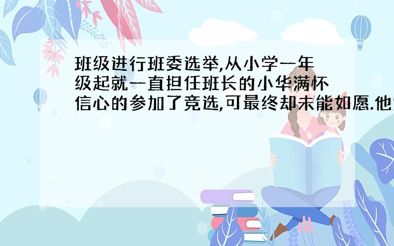 班级进行班委选举,从小学一年级起就一直担任班长的小华满怀信心的参加了竞选,可最终却未能如愿.他觉得