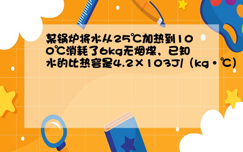 某锅炉将水从25℃加热到100℃消耗了6kg无烟煤，已知水的比热容是4.2×103J/（kg•℃），无烟煤的热值是3.4