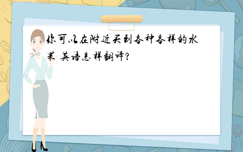 你可以在附近买到各种各样的水果 英语怎样翻译?