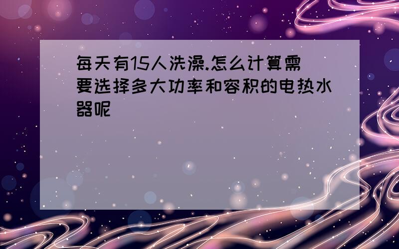 每天有15人洗澡.怎么计算需要选择多大功率和容积的电热水器呢