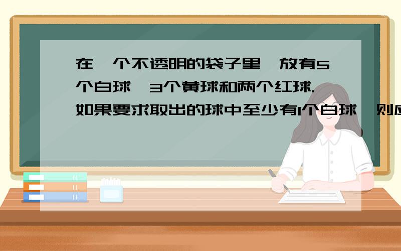 在一个不透明的袋子里,放有5个白球,3个黄球和两个红球.如果要求取出的球中至少有1个白球,则应至少