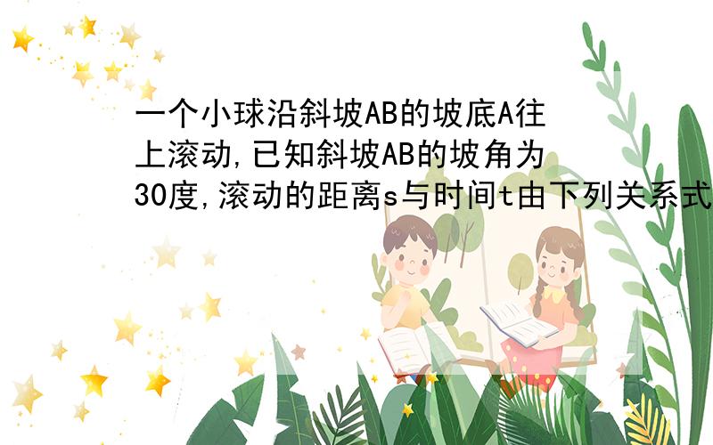 一个小球沿斜坡AB的坡底A往上滚动,已知斜坡AB的坡角为30度,滚动的距离s与时间t由下列关系式给出：s=20t-2t平