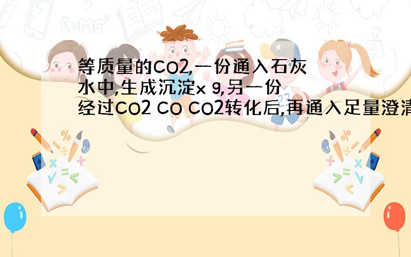 等质量的CO2,一份通入石灰水中,生成沉淀x g,另一份经过CO2 CO CO2转化后,再通入足量澄清石灰水中得