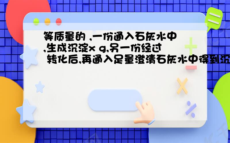 等质量的 ,一份通入石灰水中,生成沉淀x g,另一份经过 转化后,再通入足量澄清石灰水中得到沉淀y g,则x