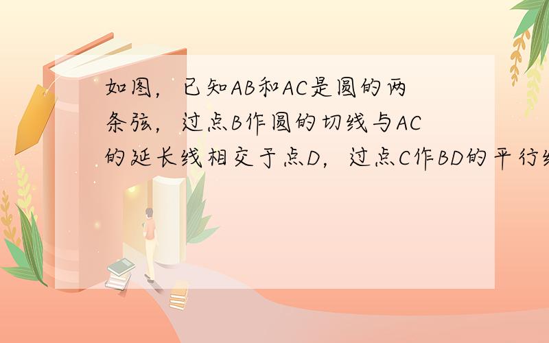 如图，已知AB和AC是圆的两条弦，过点B作圆的切线与AC的延长线相交于点D，过点C作BD的平行线与圆相交于点E，与AB相