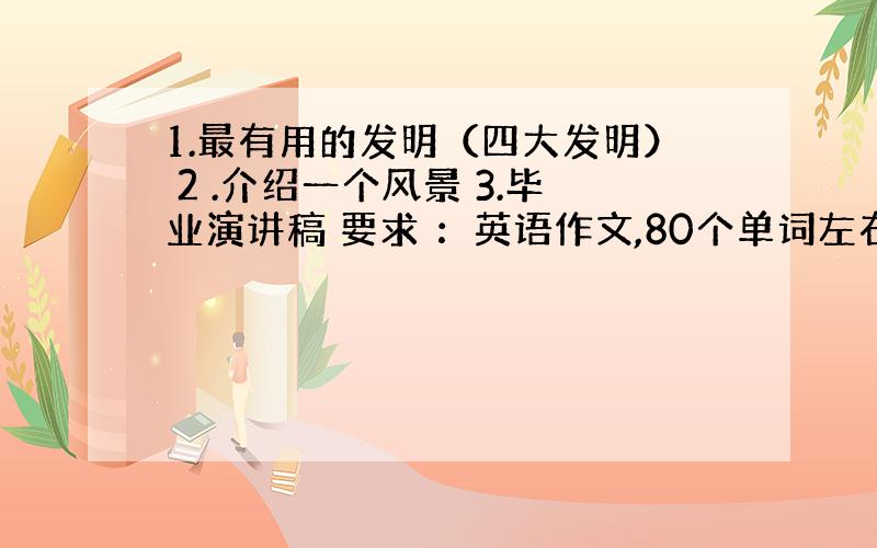 1.最有用的发明（四大发明） 2 .介绍一个风景 3.毕业演讲稿 要求 ：英语作文,80个单词左右