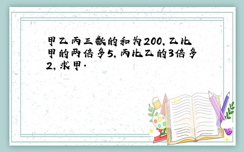 甲乙丙三数的和为200,乙比甲的两倍多5,丙比乙的3倍多2,求甲.