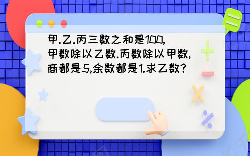 甲.乙.丙三数之和是100,甲数除以乙数.丙数除以甲数,商都是5,余数都是1.求乙数?