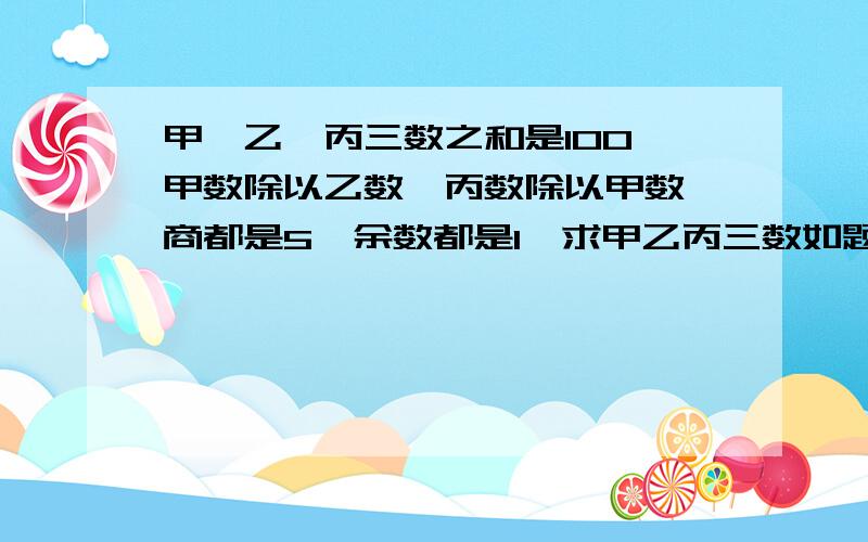 甲、乙、丙三数之和是100,甲数除以乙数,丙数除以甲数,商都是5,余数都是1,求甲乙丙三数如题