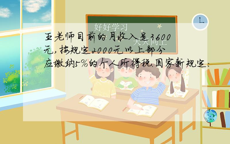 王老师目前的月收入是3600元,按规定2000元以上部分应缴纳5%的个人所得税.国家新规定: