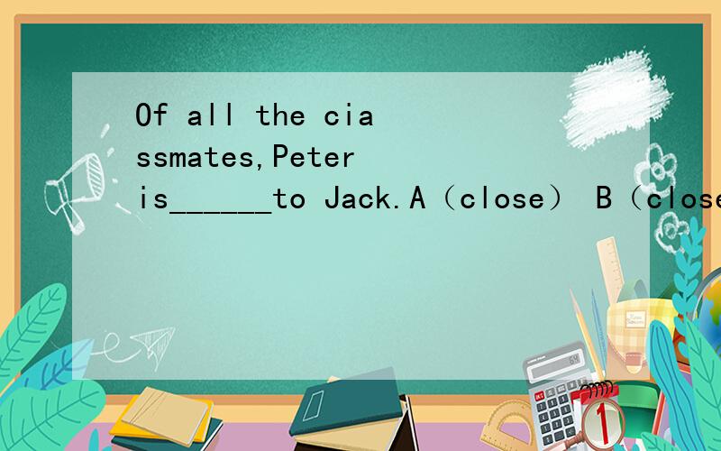 Of all the ciassmates,Peter is______to Jack.A（close） B（close