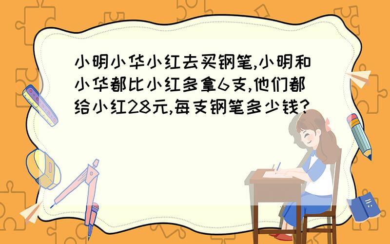 小明小华小红去买钢笔,小明和小华都比小红多拿6支,他们都给小红28元,每支钢笔多少钱?