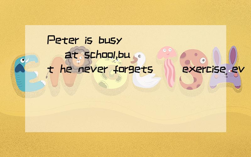 Peter is busy( )at school,but he never forgets( )exercise ev