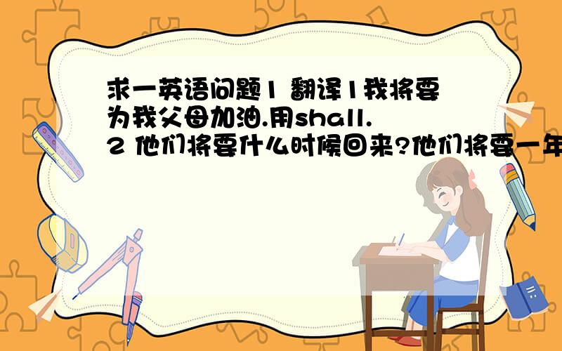 求一英语问题1 翻译1我将要为我父母加油.用shall.2 他们将要什么时候回来?他们将要一年以后回来．3今天晚上电影院