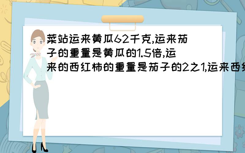 菜站运来黄瓜62千克,运来茄子的重量是黄瓜的1.5倍,运来的西红柿的重量是茄子的2之1,运来西红柿多少千克