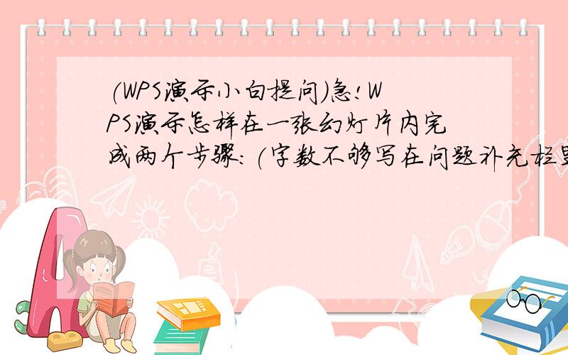 (WPS演示小白提问)急!WPS演示怎样在一张幻灯片内完成两个步骤:(字数不够写在问题补充栏里)