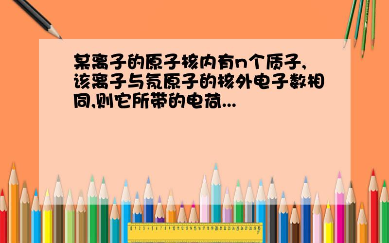 某离子的原子核内有n个质子,该离子与氖原子的核外电子数相同,则它所带的电荷...