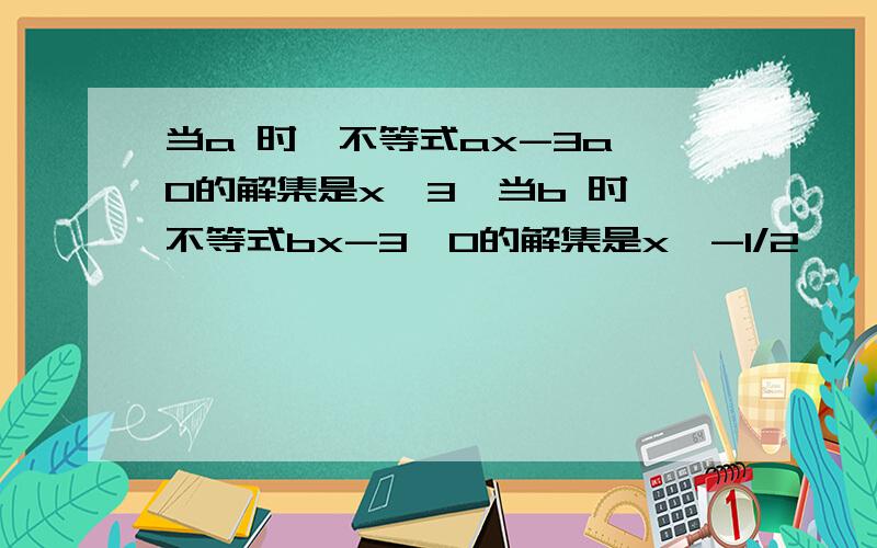 当a 时,不等式ax-3a＜0的解集是x＞3,当b 时,不等式bx-3＞0的解集是x＜-1/2