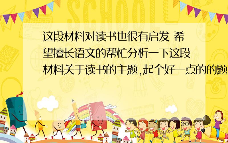 这段材料对读书也很有启发 希望擅长语文的帮忙分析一下这段材料关于读书的主题,起个好一点的的题目