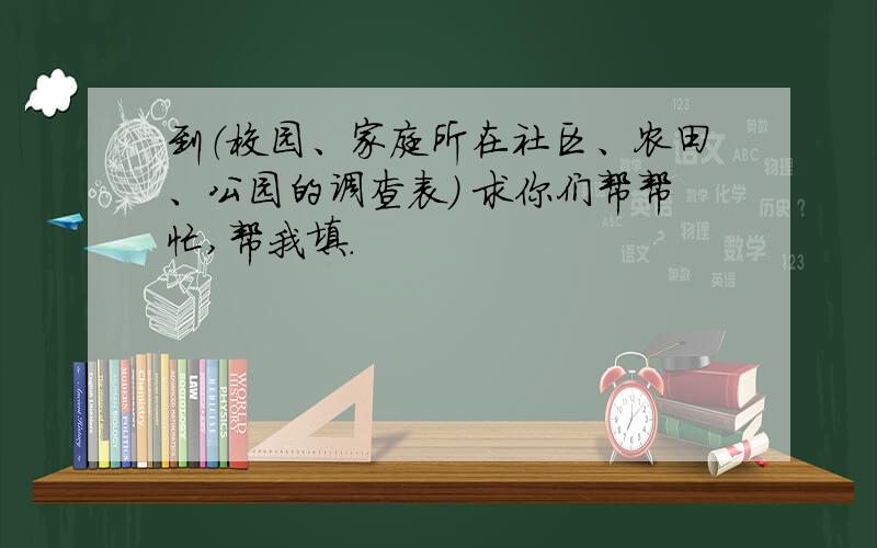 到（校园、家庭所在社区、农田、公园的调查表） 求你们帮帮忙,帮我填.