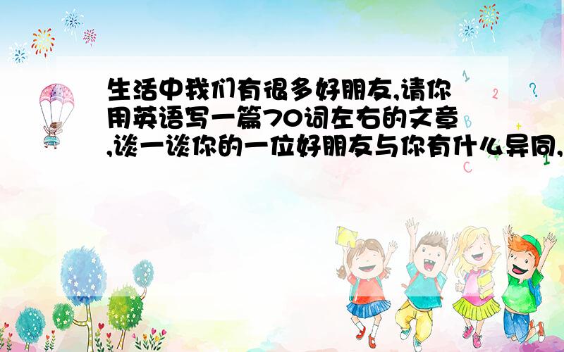 生活中我们有很多好朋友,请你用英语写一篇70词左右的文章,谈一谈你的一位好朋友与你有什么异同,同时简单阐述你交朋友的观点