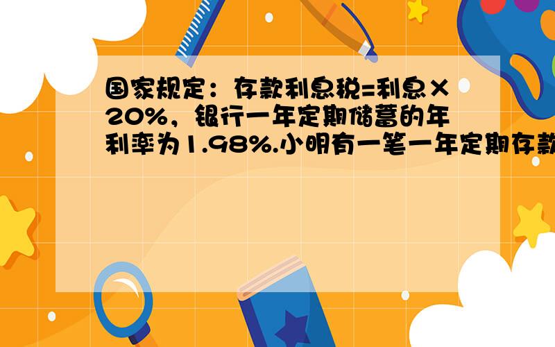 国家规定：存款利息税=利息×20%，银行一年定期储蓄的年利率为1.98%.小明有一笔一年定期存款，如果到期后全取出，可取