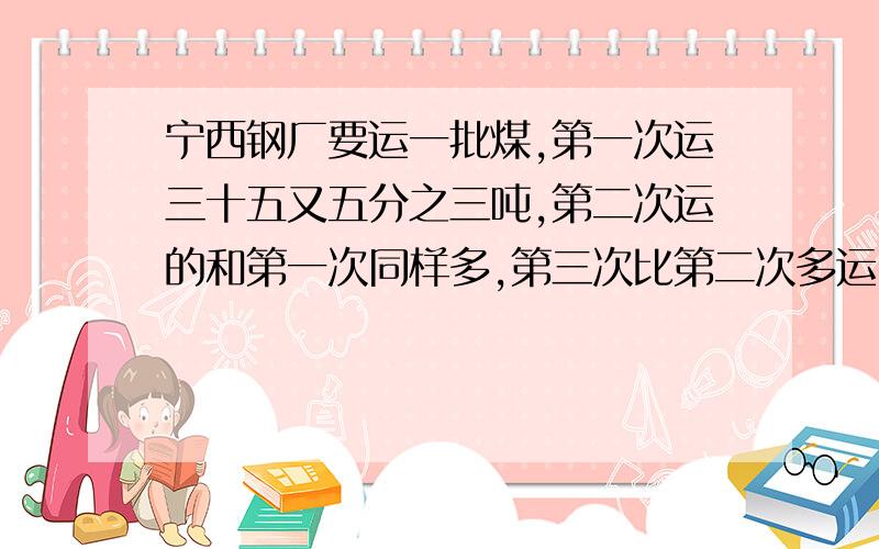 宁西钢厂要运一批煤,第一次运三十五又五分之三吨,第二次运的和第一次同样多,第三次比第二次多运5.25吨