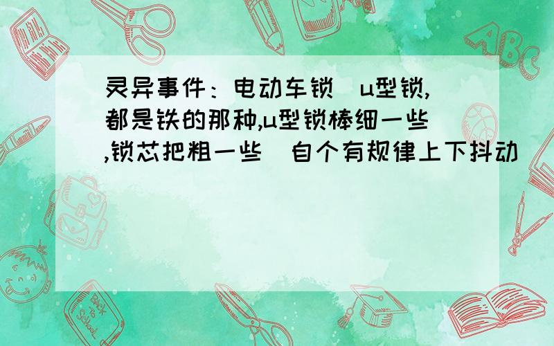 灵异事件：电动车锁（u型锁,都是铁的那种,u型锁棒细一些,锁芯把粗一些）自个有规律上下抖动