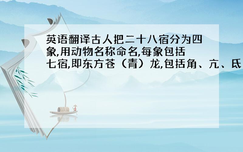 英语翻译古人把二十八宿分为四象,用动物名称命名,每象包括七宿,即东方苍（青）龙,包括角、亢、氐、房、心、尾、箕七宿；西方