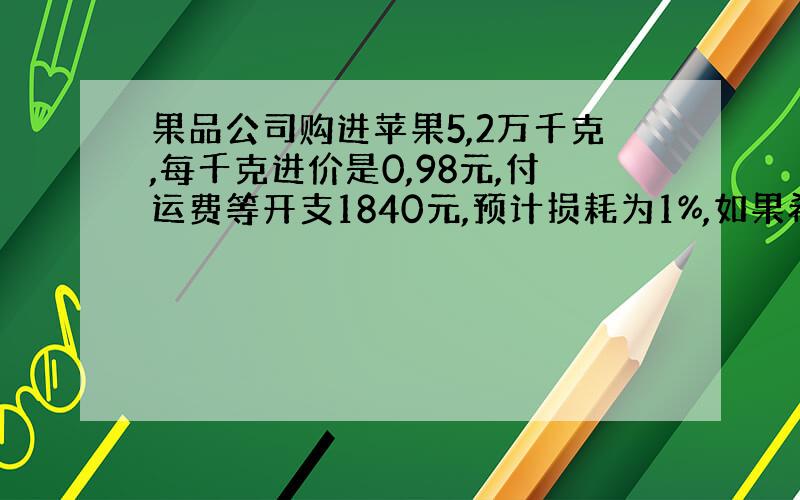 果品公司购进苹果5,2万千克,每千克进价是0,98元,付运费等开支1840元,预计损耗为1%,如果希望全部进货销售后能获