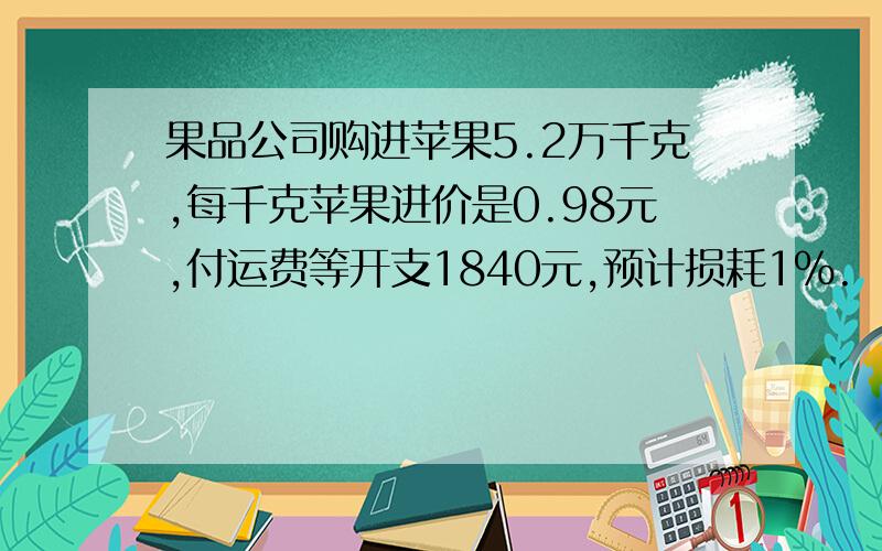 果品公司购进苹果5.2万千克,每千克苹果进价是0.98元,付运费等开支1840元,预计损耗1%.