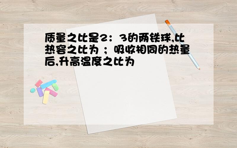 质量之比是2：3的两铁球,比热容之比为 ；吸收相同的热量后,升高温度之比为