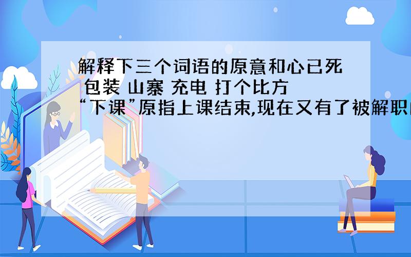 解释下三个词语的原意和心已死 包装 山寨 充电 打个比方“下课”原指上课结束,现在又有了被解职的意思.