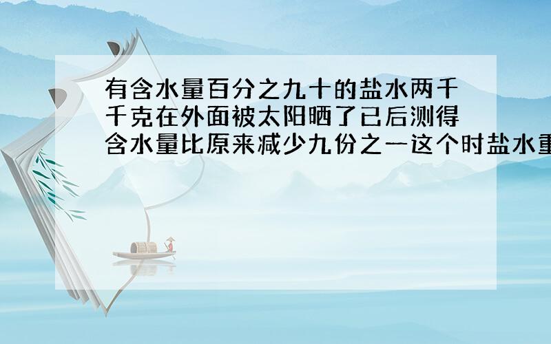 有含水量百分之九十的盐水两千千克在外面被太阳晒了已后测得含水量比原来减少九份之一这个时盐水重量是多少千克