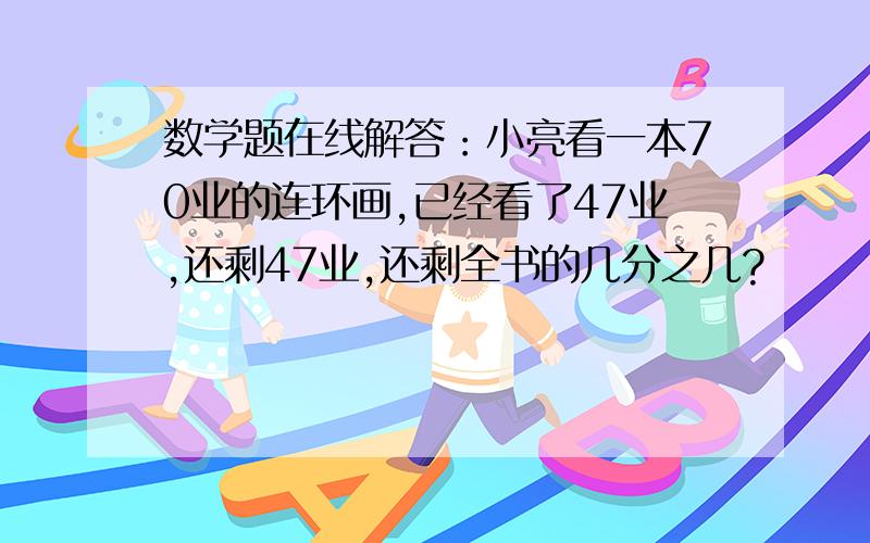 数学题在线解答：小亮看一本70业的连环画,已经看了47业,还剩47业,还剩全书的几分之几?