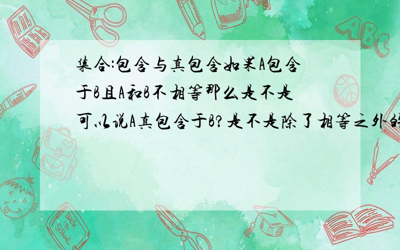 集合:包含与真包含如果A包含于B且A和B不相等那么是不是可以说A真包含于B?是不是除了相等之外的包含都可以说成真包含?自