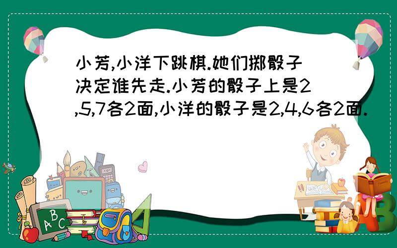 小芳,小洋下跳棋.她们掷骰子决定谁先走.小芳的骰子上是2,5,7各2面,小洋的骰子是2,4,6各2面.