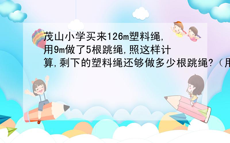 茂山小学买来126m塑料绳,用9m做了5根跳绳,照这样计算,剩下的塑料绳还够做多少根跳绳?（用比例方法解）